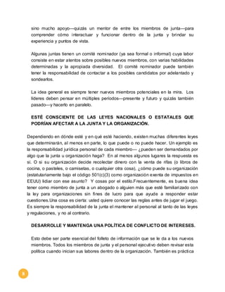 8 
sino mucho apoyo—quizás un mentor de entre los miembros de junta—para 
comprender cómo interactuar y funcionar dentro de la junta y brindar su 
experiencia y puntos de vista. 
Algunas juntas tienen un comité nominador (ya sea formal o informal) cuya labor 
consiste en estar atentos sobre posibles nuevos miembros, con varias habilidades 
determinadas y la apropiada diversidad. El comité nominador puede también 
tener la responsabilidad de contactar a los posibles candidatos por adelantado y 
sondearlos. 
La idea general es siempre tener nuevos miembros potenciales en la mira. Los 
líderes deben pensar en múltiples períodos—presente y futuro y quizás también 
pasado—y hacerlo en paralelo. 
ESTÉ CONSCIENTE DE LAS LEYES NACIONALES O ESTATALES QUE 
PODRÍAN AFECTAR A LA JUNTA Y LA ORGANIZACIÓN. 
Dependiendo en dónde esté y en qué esté haciendo, existen muchas diferentes leyes 
que determinarán, al menos en parte, lo que puede o no puede hacer. Un ejemplo es 
la responsabilidad jurídica personal de cada miembro— ¿pueden ser demandados por 
algo que la junta u organización haga? En al menos algunos lugares la respuesta es 
sí. O si su organización decide recolectar dinero con la venta de rifas (o libros de 
cocina, o pasteles, o camisetas, o cualquier otra cosa), ¿cómo puede su organización 
(estatutariamente bajo el código 501(c)(3) como organización exenta de impuestos en 
EEUU) lidiar con ese asunto? Y cosas por el estilo.Frecuentemente, es buena idea 
tener como miembro de junta a un abogado o alguien más que esté familiarizado con 
la ley para organizaciones sin fines de lucro para que ayude a responder estar 
cuestiones.Una cosa es cierta: usted quiere conocer las reglas antes de jugar el juego. 
Es siempre la responsabilidad de la junta el mantener al personal al tanto de las leyes 
y regulaciones, y no al contrario. 
DESARROLLE Y MANTENGA UNA POLÍTICA DE CONFLICTO DE INTERESES. 
Esto debe ser parte esencial del folleto de información que se le da a los nuevos 
miembros. Todos los miembros de junta y el personal ejecutivo deben revisar esta 
política cuando inician sus labores dentro de la organización. También es práctica 
 