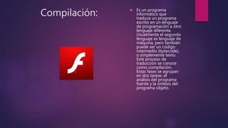 Compilación:  Es un programa
informático que
traduce un programa
escrito en un lenguaje
de programación a otro
lenguaje diferente.
Usualmente el segundo
lenguaje es lenguaje de
máquina, pero también
puede ser un código
intermedio (bytecode),
o simplemente texto.
Este proceso de
traducción se conoce
como compilación.
Estas fases se agrupan
en dos tareas: el
análisis del programa
fuente y la síntesis del
programa objeto.
 