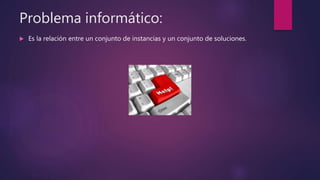 Problema informático:
 Es la relación entre un conjunto de instancias y un conjunto de soluciones.
 