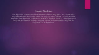 Lenguajes Algorítmicos.
Los algoritmos pueden describirse utilizando diversos lenguajes. Cada uno de estos
lenguajes permiten describir los pasos con mayor o menor detalle. La clasificación de
lenguajes para algoritmos puede enunciarse de la siguiente manera : Lenguaje Natural.
Lenguaje de Diagrama de Flujo. Lenguaje Natural de Programación. Lenguaje de
Programación de Algoritmos.
 