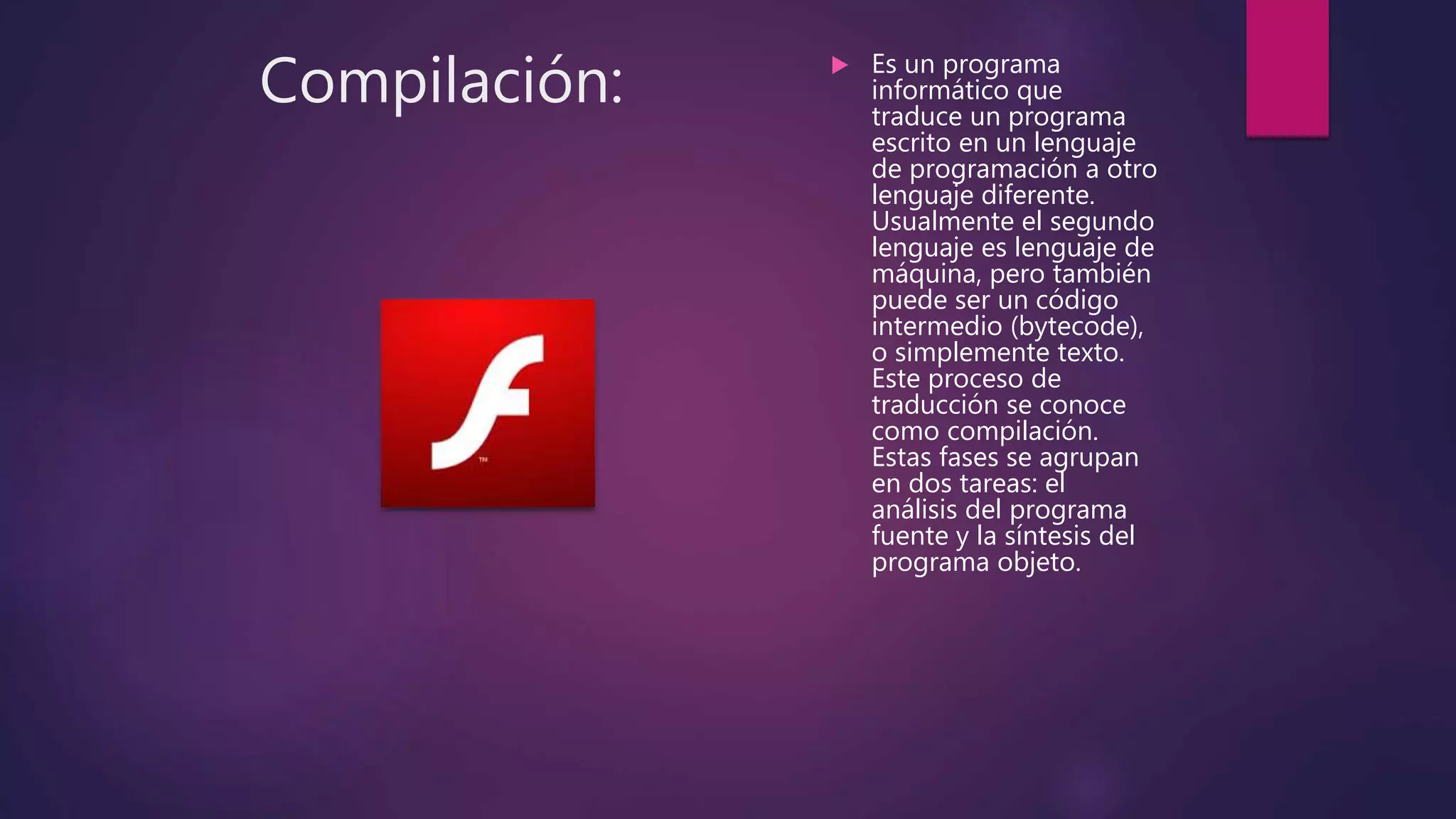 Compilación:  Es un programa
informático que
traduce un programa
escrito en un lenguaje
de programación a otro
lenguaje diferente.
Usualmente el segundo
lenguaje es lenguaje de
máquina, pero también
puede ser un código
intermedio (bytecode),
o simplemente texto.
Este proceso de
traducción se conoce
como compilación.
Estas fases se agrupan
en dos tareas: el
análisis del programa
fuente y la síntesis del
programa objeto.
 