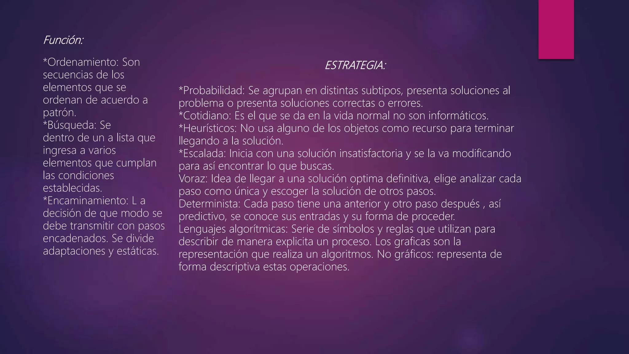 Función:
*Ordenamiento: Son
secuencias de los
elementos que se
ordenan de acuerdo a
patrón.
*Búsqueda: Se
dentro de un a lista que
ingresa a varios
elementos que cumplan
las condiciones
establecidas.
*Encaminamiento: L a
decisión de que modo se
debe transmitir con pasos
encadenados. Se divide
adaptaciones y estáticas.
ESTRATEGIA:
*Probabilidad: Se agrupan en distintas subtipos, presenta soluciones al
problema o presenta soluciones correctas o errores.
*Cotidiano: Es el que se da en la vida normal no son informáticos.
*Heurísticos: No usa alguno de los objetos como recurso para terminar
llegando a la solución.
*Escalada: Inicia con una solución insatisfactoria y se la va modificando
para así encontrar lo que buscas.
Voraz: Idea de llegar a una solución optima definitiva, elige analizar cada
paso como única y escoger la solución de otros pasos.
Determinista: Cada paso tiene una anterior y otro paso después , así
predictivo, se conoce sus entradas y su forma de proceder.
Lenguajes algorítmicas: Serie de símbolos y reglas que utilizan para
describir de manera explicita un proceso. Los graficas son la
representación que realiza un algoritmos. No gráficos: representa de
forma descriptiva estas operaciones.
 