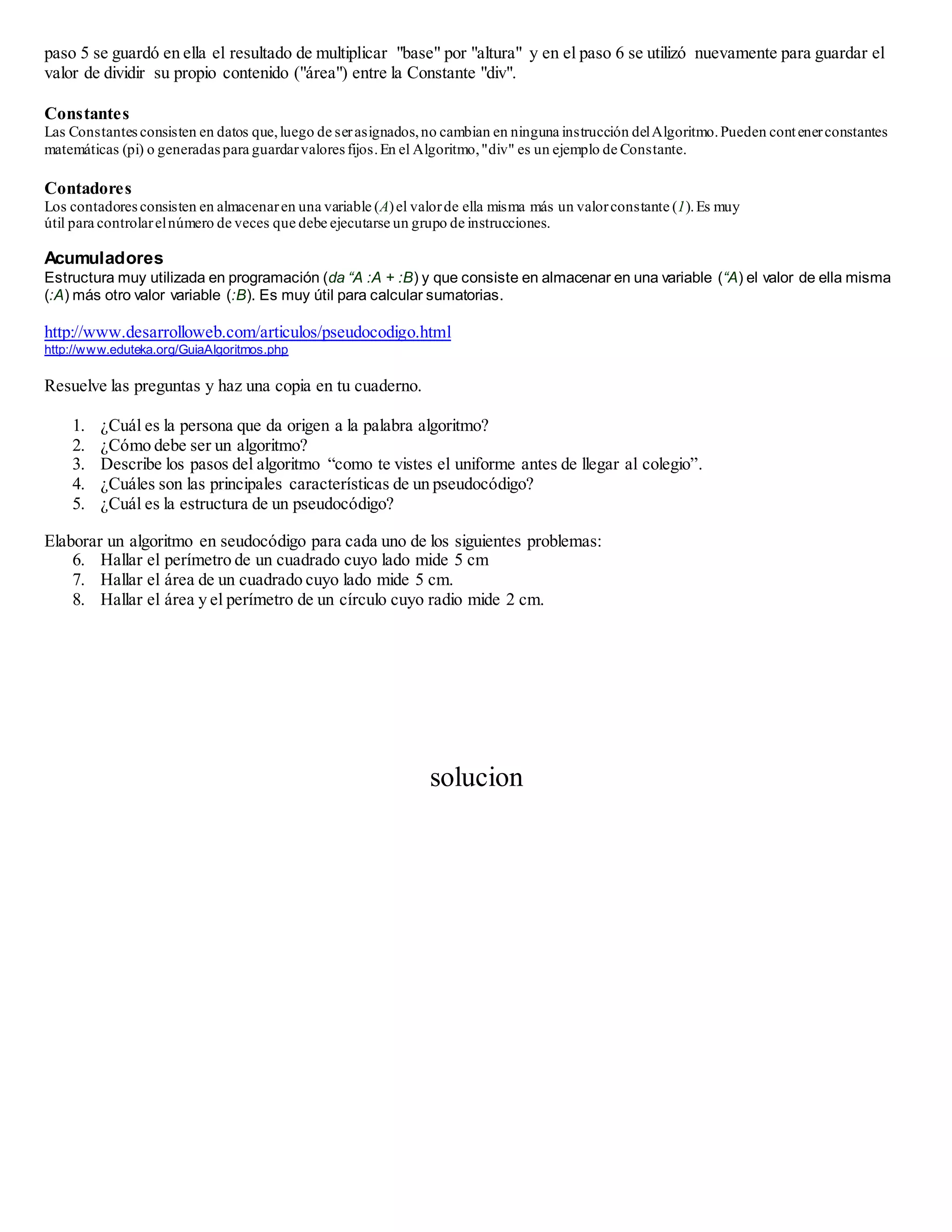 paso 5 se guardó en ella el resultado de multiplicar "base" por "altura" y en el paso 6 se utilizó nuevamente para guardar el 
valor de dividir su propio contenido ("área") entre la Constante "div". 
Constantes 
Las Constantes consisten en datos que, luego de ser asignados, no cambian en ninguna instrucción del Algoritmo. Pueden cont ener constantes 
matemáticas (pi) o generadas para guardar valores fijos. En el Algoritmo, "div" es un ejemplo de Constante. 
Contadores 
Los contadores consisten en almacenar en una variable (A) el valor de ella misma más un valor constante (1). Es muy 
útil para controlar el número de veces que debe ejecutarse un grupo de instrucciones. 
Acumuladores 
Estructura muy utilizada en programación (da “A :A + :B) y que consiste en almacenar en una variable (“A) el valor de ella misma 
(:A) más otro valor variable (:B). Es muy útil para calcular sumatorias. 
http://www.desarrolloweb.com/articulos/pseudocodigo.html 
http://www.eduteka.org/GuiaAlgoritmos.php 
Resuelve las preguntas y haz una copia en tu cuaderno. 
1. ¿Cuál es la persona que da origen a la palabra algoritmo? 
2. ¿Cómo debe ser un algoritmo? 
3. Describe los pasos del algoritmo “como te vistes el uniforme antes de llegar al colegio”. 
4. ¿Cuáles son las principales características de un pseudocódigo? 
5. ¿Cuál es la estructura de un pseudocódigo? 
Elaborar un algoritmo en seudocódigo para cada uno de los siguientes problemas: 
6. Hallar el perímetro de un cuadrado cuyo lado mide 5 cm 
7. Hallar el área de un cuadrado cuyo lado mide 5 cm. 
8. Hallar el área y el perímetro de un círculo cuyo radio mide 2 cm. 
solucion 
