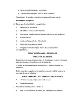 4. Almacén de Entrada para producción.
5. Almacén de Salida para servir el stock necesario.
•

Expediciones à aquellos movimientos hasta que llega al cliente.
Actividad de Recepción:

a) Descargar el material de los transportistas.
b)

Desempacar el material.

c)

Identificar y seleccionar el material.

d)

Comprobar los albaranes del transportista con lo que recibimos.

e)

Comprobación.

f)

Anotar daños y defectos del material.

g)

Llevar los controles adecuados.

h)
Despachar el material para el área de uso o estantería
correspondiente.
CARACTERÍSTICAS DE LOS MUELLES
Y ÁREAS DE RECEPCIÓN
Se debe tener en cuenta la capacidad de llegada para no tener retrasos o
aglomeraciones en el muelle o punto de descarga.
El diseño de los muelles ha de ser adecuado a nuestro volumen de
recepción.
En las áreas de recepción se controla la mercancía recibida para ver si
corresponde con lo solicitado.
ALMACENAMIENTO: SUS DIFERENTES ACTIVIDADES
1.

Almacenar cualquier producto hasta su uso:

a)

Durante la llegada.

2. Almacén de material primas y partes à
a)

M.P. à normalmente requieren una transformación posterior.

 