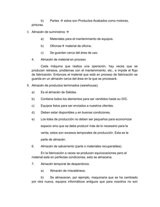 b)
pinturas.

Partes à estos son Productos Acabados como motores,

3. Almacén de suministros à
a)
b)

Oficinasà material de oficina.

c)
4.

Materiales para el mantenimiento de equipos.

Se guardan cerca del área de uso.

Almacén de material en proceso

Cada máquina que realiza una operación, hay veces que se
producen retrasos, problemas con el mantenimiento, etc., e impide el flujo
de fabricación. Entonces el material que está en proceso de fabricación se
guarda en un almacén cerca del área en la que se procesará.
5. Almacén de productos terminados (warehouse).
a)

Es el almacén de Salidas.

b)

Contiene todos los elementos para ser vendidos hasta su O/C.

c)

Equipos listos para ser enviados a nuestros clientes.

d)

Deben estar disponibles y en buenas condiciones.

e)

Los lotes de producción no deben ser pequeños para economizar
espacio sino que se debe producir más de lo necesario para la
venta, estos son excesos temporales de producción. Esta es la
parte de almacén.

6.

Almacén de salvamento (parte o materiales recuperables).

En la fabricación a veces se producen equivocaciones pero el
material está en perfectas condiciones, esto se almacena.
7.

Almacén temporal de desperdicios.
a)

Almacén de misceláneos.

b)
Se almacenan, por ejemplo, maquinaria que se ha cambiado
por otra nueva, equipos informáticos antiguos que para nosotros no son

 