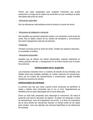 Tienen que estar preparados para cualquier imprevisto que pueda
producirse a lo largo de la cadena de suministro ya que constituya la parte
más lejana del punto de venta.
-

Almacenes regionales:
Son los almacenes intermediarios entre el central y el punto de venta.

-

Almacenes de delegación comercial:
Son aquellos que guardan pequeños stocks y se comportan como punto de
venta. Hoy la rápida mejora de los medios de transporte y comunicación
han hecho desaparecer este tipo de almacén.

-

Trastienda:
También conocido como el “patio de venta”. Suelen ser espacios reducidos
no accesibles al público.

-

Almacenes temporales:
Aquellos que se utilizan con stocks estacionales, estando solamente en
ciertos periodos del año, y desaparecen en el mismo tiempo que lo hacen
los productos.
OPERACIONES EN EL ALMACÉN
Las empresas necesitan tener un sistema de estudio de las entradas y las
salidas tanto para posibles pérdidas en ventas (carencia de mercancías),
como por los costos del mantenimiento y conservación, capital invertido
(existencia excesiva de stocks).
OPERACIONES DE ENTRADA
Lo primero que hay que hacer cuando entran productos es identificar el
origen y destino para comprobar que no es un error. Seguidamente se
identifica el envío para descargarlo por la zona adecuada.
Ahora ya está todo preparado para descargar la mercancía. Se avisa al
personal cual será la ubicación de destino, “la playa” de descarga, el área
de devoluciones, zona de preparación de envíos, o el área de cuarentena
(es la zona dónde las mercancías reposan un tiempo antes de ser aptas
para vender), como por ejemplo, las cámaras frigoríficas en los almacenes
de naranjas.

 