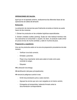 OPERACIONES DE SALIDA.
Igual que en el apartado anterior, analizaremos las diferentes fases de las
operaciones de salida del almacén:
Extracción
La extracción de mercancías para finalmente enviarlas al cliente se puede
hacer de dos maneras:
1. Extraer los productos en las unidades logísticas especializadas.
2. Extraer unidades sueltas (picking). Suele ser más habitual mientras más
nos acercamos al consumidor o usuario. Es decir, el producto suele entrar
en pocos envíos de mucha cantidad, y sale en muchos de poca.
Preparación y expedición
Una vez los productos están en la zona de preparación procedemos de esta
manera:
–

Verificar si es todo correcto.

–

Embalar y precintar.

–

Pesar (muy importante; tanto para saber el coste como para
controlar la carga).

–

Etiquetar:

è la dirección de entrega.
è identificación (del peso principalmente).
è mercancía peligrosa cuando lo sea.
–

Emitir documentación junto a cada volumen.

–

Agrupar los envíos que van a ser cargados en el mismo camión.

–

Entregarlos al transportista, habiendo firmado antes la
documentación correspondiente.

 