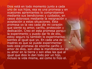 Dios está en todo momento junto a cada
uno de sus hijos, esa es una promesa y en
ocasiones apremiantes lo comprobamos
mediante sus bendiciones y cuidados, en
casos dolorosos mediante la resignación y
aceptación a estas situaciones. Esta
promesa yo la veo cada día mi corazón
que siente su amor, cariño, protección y
dedicación. Creo en esta promesa porque
la experimento y puedo dar fe de ello,
estoy seguro tú también lo experimentas y
sientes al igual que yo. En cada una de las
madres es que se puede experimentar
todo esta promesa de enorme cariño y
amor de dios, son ellas la manifestación de
su amor en la tierra y son ellas las que al
igual que dios lo dan todo por un hijo,
incluso la vida misma, así como lo hizo el.
 