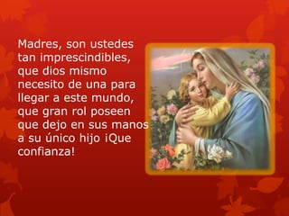 Madres, son ustedes
tan imprescindibles,
que dios mismo
necesito de una para
llegar a este mundo,
que gran rol poseen
que dejo en sus manos
a su único hijo ¡Que
confianza!
 