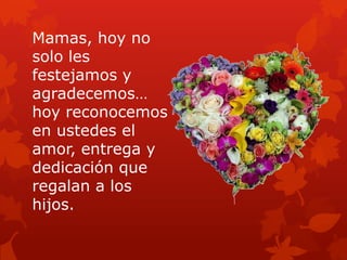 Mamas, hoy no
solo les
festejamos y
agradecemos…
hoy reconocemos
en ustedes el
amor, entrega y
dedicación que
regalan a los
hijos.
 