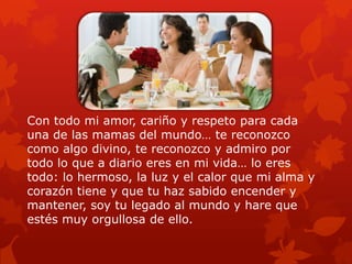 Con todo mi amor, cariño y respeto para cada
una de las mamas del mundo… te reconozco
como algo divino, te reconozco y admiro por
todo lo que a diario eres en mi vida… lo eres
todo: lo hermoso, la luz y el calor que mi alma y
corazón tiene y que tu haz sabido encender y
mantener, soy tu legado al mundo y hare que
estés muy orgullosa de ello.
 