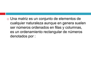 Una matriz es un conjunto de elementos de cualquier naturaleza aunque en genera suelen ser números ordenados en filas y columnas, es un ordenamiento rectangular de números denotados por :