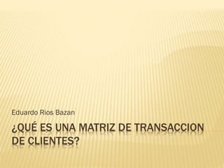 ¿QUÉ ES UNA MATRIZ DE TRANSACCION
DE CLIENTES?
Eduardo Rios Bazan
 