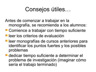 Consejos útiles…
Antes de comenzar a trabajar en la
monografía, se recomienda a los alumnos:
 Comience a trabajar con tiempo suficiente
 leer los criterios de evaluación
 leer monografías de cursos anteriores para
identificar los puntos fuertes y los posibles
problemas
 dedicar tiempo suficiente a determinar el
problema de investigación (imaginar cómo
sería el trabajo terminado)
 