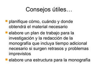 Consejos útiles…
 planifique cómo, cuándo y donde
obtendrá el material necesario
 elabore un plan de trabajo para la
investigación y la redacción de la
monografía que incluya tiempo adicional
necesario si surgen retrasos y problemas
imprevistos
 elabore una estructura para la monografía
 