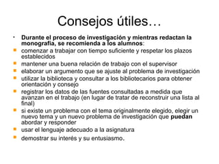 Consejos útiles…
• Durante el proceso de investigación y mientras redactan la
monografía, se recomienda a los alumnos:
 comenzar a trabajar con tiempo suficiente y respetar los plazos
establecidos
 mantener una buena relación de trabajo con el supervisor
 elaborar un argumento que se ajuste al problema de investigación
 utilizar la biblioteca y consultar a los bibliotecarios para obtener
orientación y consejo
 registrar los datos de las fuentes consultadas a medida que
avanzan en el trabajo (en lugar de tratar de reconstruir una lista al
final)
 si existe un problema con el tema originalmente elegido, elegir un
nuevo tema y un nuevo problema de investigación que puedan
abordar y responder
 usar el lenguaje adecuado a la asignatura
 demostrar su interés y su entusiasmo.
 