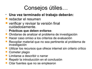 Consejos útiles…
• Una vez terminado el trabajo deberán:
 redactar el resumen
 verificar y revisar la versión final
cuidadosamente.
 Prácticas que deben evitarse:
 Olvidarse de analizar el problema de investigación
 Hacer caso omiso a los criterios de evaluación
 Recopilar material que no sea pertinente al problema de
investigación
 Utilizar los recursos que ofrece internet sin criterio crítico
 Cometer plagio
 Limitarse a describir o narrar
 Repetir la introducción en el conclusión
 Citar fuentes que no se emplearon
 