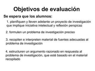 Objetivos de evaluación
Se espera que los alumnos:
1. planifiquen y lleven adelante un proyecto de investigación
que implique iniciativa intelectual y reflexión perspicaz
2. formulen un problema de investigación preciso
3. recopilen e interpreten material de fuentes adecuadas al
problema de investigación
4. estructuren un argumento razonado en respuesta al
problema de investigación, que esté basado en el material
recopilado
 