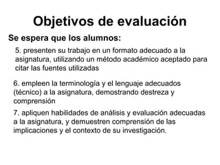 Objetivos de evaluación
Se espera que los alumnos:
5. presenten su trabajo en un formato adecuado a la
asignatura, utilizando un método académico aceptado para
citar las fuentes utilizadas
6. empleen la terminología y el lenguaje adecuados
(técnico) a la asignatura, demostrando destreza y
comprensión
7. apliquen habilidades de análisis y evaluación adecuadas
a la asignatura, y demuestren comprensión de las
implicaciones y el contexto de su investigación.
 