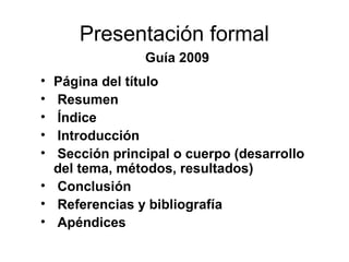Presentación formal
Guía 2009
• Página del título
• Resumen
• Índice
• Introducción
• Sección principal o cuerpo (desarrollo
del tema, métodos, resultados)
• Conclusión
• Referencias y bibliografía
• Apéndices
 