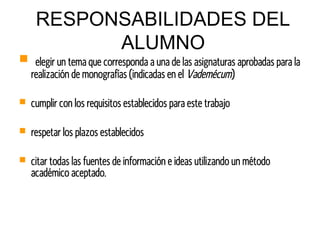 RESPONSABILIDADES DEL
ALUMNO
 elegir un tema que corresponda a una de las asignaturas aprobadas para la
realización de monografías (indicadas en el Vademécum)
 cumplir con los requisitos establecidos para este trabajo
 respetar los plazos establecidos
 citar todas las fuentes de información e ideas utilizando un método
académico aceptado.
 