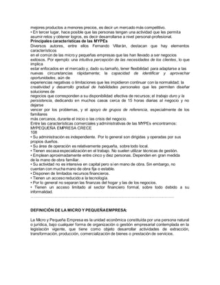 mejores productos a menores precios, es decir un mercado más competitivo. 
• En tercer lugar, hace posible que las personas tengan una actividad que les permita 
asumir retos y obtener logros, es decir desarrollarse a nivel personal-profesional. 
Principales características de las MYPEs 
Diversos autores, entre ellos Fernando Villarán, destacan que hay elementos 
característicos 
en el común de las micro y pequeñas empresas que las han llevado a ser negocios 
exitosos. Por ejemplo: una intuitiva percepción de las necesidades de los clientes, lo que 
implica 
estar enfocados en el mercado y, dado su tamaño, tener flexibilidad para adaptarse a las 
nuevas circunstancias rápidamente; la capacidad de identificar y aprovechar 
oportunidades, aún de 
experiencias negativas o limitaciones que les impidieron continuar con la normalidad; la 
creatividad y desarrollo gradual de habilidades personales que les permiten diseñar 
soluciones de 
negocios que corresponden a su disponibilidad efectiva de recursos; el trabajo duro y la 
persistencia, dedicando en muchos casos cerca de 15 horas diarias al negocio y no 
dejarse 
vencer por los problemas, y el apoyo de grupos de referencia, especialmente de los 
familiares 
más cercanos, durante el inicio o las crisis del negocio. 
Entre las características comerciales y administrativas de las MYPEs encontramos: 
MYPEQUEÑA EMPRESA CRECE 
108 
• Su administración es independiente. Por lo general son dirigidas y operadas por sus 
propios dueños. 
• Su área de operación es relativamente pequeña, sobre todo local. 
• Tienen escasa especialización en el trabajo. No suelen utilizar técnicas de gestión. 
• Emplean aproximadamente entre cinco y diez personas. Dependen en gran medida 
de la mano de obra familiar. 
• Su actividad no es intensiva en capital pero sí en mano de obra. Sin embargo, no 
cuentan con mucha mano de obra fija o estable. 
• Disponen de limitados recursos financieros. 
• Tienen un acceso reducido a la tecnología. 
• Por lo general no separan las finanzas del hogar y las de los negocios. 
• Tienen un acceso limitado al sector financiero formal, sobre todo debido a su 
informalidad. 
……………………………………………………………………………………………… 
DEFINICIÓN DE LA MICRO Y PEQUEÑA EMPRESA: 
La Micro y Pequeña Empresa es la unidad econômica constituída por una persona natural 
o jurídica, bajo cualquier forma de organización o gestión empresarial contemplada en la 
legislación vigente, que tiene como objeto desarrollar actividades de extracción, 
transformación, producción, comercialización de bienes o prestación de servicios. 
 