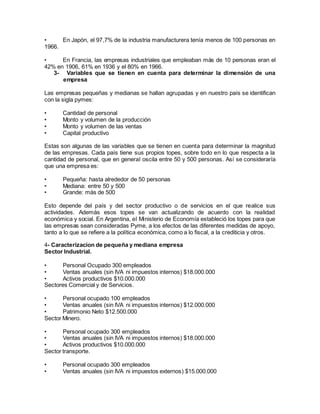 • En Japón, el 97,7% de la industria manufacturera tenía menos de 100 personas en 
1966. 
• En Francia, las empresas industriales que empleaban más de 10 personas eran el 
42% en 1906, 61% en 1936 y el 80% en 1966. 
3- Variables que se tienen en cuenta para determinar la dimensión de una 
empresa 
Las empresas pequeñas y medianas se hallan agrupadas y en nuestro país se identifican 
con la sigla pymes: 
• Cantidad de personal 
• Monto y volumen de la producción 
• Monto y volumen de las ventas 
• Capital productivo 
Estas son algunas de las variables que se tienen en cuenta para determinar la magnitud 
de las empresas. Cada país tiene sus propios topes, sobre todo en lo que respecta a la 
cantidad de personal, que en general oscila entre 50 y 500 personas. Así se consideraría 
que una empresa es: 
• Pequeña: hasta alrededor de 50 personas 
• Mediana: entre 50 y 500 
• Grande: más de 500 
Esto depende del país y del sector productivo o de servicios en el que realice sus 
actividades. Además esos topes se van actualizando de acuerdo con la realidad 
económica y social. En Argentina, el Ministerio de Economía estableció los topes para que 
las empresas sean consideradas Pyme, a los efectos de las diferentes medidas de apoyo, 
tanto a lo que se refiere a la política económica, como a lo fiscal, a la crediticia y otros. 
4- Caracterizacion de pequeña y mediana empresa 
Sector Industrial. 
• Personal Ocupado 300 empleados 
• Ventas anuales (sin IVA ni impuestos internos) $18.000.000 
• Activos productivos $10.000.000 
Sectores Comercial y de Servicios. 
• Personal ocupado 100 empleados 
• Ventas anuales (sin IVA ni impuestos internos) $12.000.000 
• Patrimonio Neto $12.500.000 
Sector Minero. 
• Personal ocupado 300 empleados 
• Ventas anuales (sin IVA ni impuestos internos) $18.000.000 
• Activos productivos $10.000.000 
Sector transporte. 
• Personal ocupado 300 empleados 
• Ventas anuales (sin IVA ni impuestos externos) $15.000.000 
 
