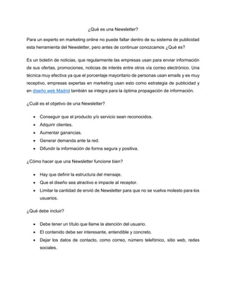 ¿Qué es una Newsletter?
Para un experto en marketing online no puede faltar dentro de su sistema de publicidad
esta herramienta del Newsletter, pero antes de continuar conozcamos ¿Qué es?
Es un boletín de noticias, que regularmente las empresas usan para enviar información
de sus ofertas, promociones, noticias de interés entre otros vía correo electrónico. Una
técnica muy efectiva ya que el porcentaje mayoritario de personas usan emails y es muy
receptivo, empresas expertas en marketing usan esto como estrategia de publicidad y
en diseño web Madrid también se integra para la óptima propagación de información.
¿Cuál es el objetivo de una Newsletter?
• Conseguir que el producto y/o servicio sean reconocidos.
• Adquirir clientes.
• Aumentar ganancias.
• Generar demanda ante la red.
• Difundir la información de forma segura y positiva.
¿Cómo hacer que una Newsletter funcione bien?
• Hay que definir la estructura del mensaje.
• Que el diseño sea atractivo e impacte al receptor.
• Limitar la cantidad de envió de Newsletter para que no se vuelva molesto para los
usuarios.
¿Qué debe incluir?
• Debe tener un título que llame la atención del usuario.
• El contenido debe ser interesante, entendible y concreto.
• Dejar los datos de contacto, como correo, número telefónico, sitio web, redes
sociales.
 