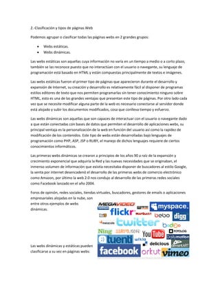 2.-Clasificación y tipos de páginas Web
Podemos agrupar o clasificar todas las páginas webs en 2 grandes grupos:
 Webs estáticas.
 Webs dinámicas.
Las webs estáticas son aquellas cuya información no varía en un tiempo a medio o a corto plazo,
también se las reconoce puesto que no interactúan con el usuario o navegante, su lenguaje de
programación está basado en HTML y están compuestas principalmente de textos e imágenes.
Las webs estáticas fueron el primer tipo de páginas que aparecieron durante el desarrollo y
expansión de Internet, su creación y desarrollo es relativamente fácil al disponer de programas
estilos editores de texto que nos permiten programarlas sin tener conocimiento ninguno sobre
HTML, esto es una de las grandes ventajas que presentan este tipo de páginas. Por otro lado cada
vez que se necesite modificar alguna parte de la web es necesario conectarse al servidor donde
está alojado y subir los documentos modificados, cosa que conlleva tiempo y esfuerzo.
Las webs dinámicas son aquellas que son capaces de interactuar con el usuario o navegante dado
a que están conectadas con bases de datos que permiten el desarrollo de aplicaciones webs, su
principal ventaja es la personalización de la web en función del usuario así como la rapidez de
modificación de los contenidos. Este tipo de webs están desarrolladas bajo lenguajes de
programación como PHP, ASP, JSP o RUBY, el manejo de dichos lenguajes requiere de ciertos
conocimientos informáticos.
Las primeras webs dinámicas se crearon a principios de los años 90 a raíz de la expansión y
crecimiento exponencial que adquiría la Red y las nuevas necesidades que se originaban, el
inmenso volumen de información que existía necesitaba disponer de buscadores al estilo Google,
la venta por internet desencadenó el desarrollo de las primeras webs de comercio electrónico
como Amazon, por último la web 2.0 nos condujo al desarrollo de las primeras redes sociales
como Facebook lanzado en el año 2004.
Foros de opinión, redes sociales, tiendas virtuales, buscadores, gestores de emails o aplicaciones
empresariales alojadas en la nube, son
entre otros ejemplos de webs
dinámicas.
Las webs dinámicas y estáticas pueden
clasificarse a su vez en páginas webs:
 