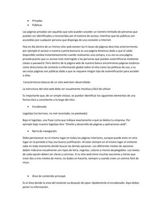  Privadas
 Públicas
Las páginas privadas son aquellas que solo pueden acceder un número limitado de personas que
puedan ser identificadas y reconocidas por el sistema de acceso, mientras que las públicas son
accesibles por cualquier persona que disponga de una conexión a Internet.
Hoy en día dentro de un mismo sitio web existen las 4 clases de páginas descritas anteriormente,
por ejemplo el acceso a nuestra cuenta bancaria es una página dinámica dado a que el saldo
disponible cambia instantáneamente cuando realizamos una compra, a su vez es una página
privada puesto que su acceso está restringido a las personas que puedan autentificarse mediante
claves o password. Pero dentro de la página web de nuestro banco encontramos páginas estáticas
como direcciones de contacto o información global sobre el sitio como las políticas de uso, a su
vez estas páginas son públicas dado a que se requiere ningún tipo de autentificación para acceder
a ellas.
Características básicas de un sitio web bien desarrollado
La estructura del sitio web debe ser visualmente intuitiva y fácil de utilizar
Es importante que, de un simple vistazo, se puedan identificar los siguientes elementos de una
forma clara y consistente a lo largo del sitio:
 Encabezado
Logotipo (no borroso, no mal recortado, no pixeleado)
Bajo el logotipo, una frase corta que indique exactamente a qué se dedica tu empresa. Por
ejemplo bajo nuestro logotipo dice “Diseño y desarrollo de páginas y aplicaciones web”.
 Barra de navegación.
Debe permanecer en el mismo lugar en todas las páginas interiores, aunque puede estar en otro
lugar en la portada si hay una buena justificación. Al estar siempre en el mismo lugar el visitante
sabe en todo momento donde buscar las demás opciones. Los diferentes niveles de opciones
deben indicarse visualmente con tipos de letra, negritas, colores o menús desplegables. Los textos
de cada opción deben ser claros y concisos. Si tu sitio web tiene muchas secciones y tienes que
crear dos o tres niveles de menú, no dudes en hacerlo, siempre y cuando crees un camino fácil de
intuir.
 Área de contenido principal.
Es el área donde la vista del visitante va después de ojear rápidamente el encabezado. Aquí debes
poner tu información.
 