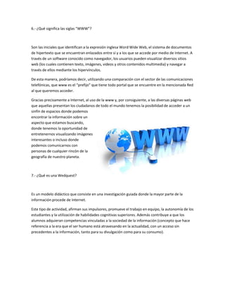 6.- ¿Qué significa las siglas “WWW”?
Son las iniciales que identifican a la expresión inglesa Word Wide Web, el sistema de documentos
de hipertexto que se encuentran enlazados entre sí y a los que se accede por medio de Internet. A
través de un software conocido como navegador, los usuarios pueden visualizar diversos sitios
web (los cuales contienen texto, imágenes, videos y otros contenidos multimedia) y navegar a
través de ellos mediante los hipervínculos.
De esta manera, podríamos decir, utilizando una comparación con el sector de las comunicaciones
telefónicas, que www es el “prefijo” que tiene todo portal que se encuentre en la mencionada Red
al que queremos acceder.
Gracias precisamente a Internet, al uso de la www y, por consiguiente, a las diversas páginas web
que aquellas presentan los ciudadanos de todo el mundo tenemos la posibilidad de acceder a un
sinfín de espacios donde podemos
encontrar la información sobre un
aspecto que estamos buscando,
donde tenemos la oportunidad de
entretenernos visualizando imágenes
interesantes o incluso donde
podemos comunicarnos con
personas de cualquier rincón de la
geografía de nuestro planeta.
7.- ¿Qué es una Wedquest?
Es un modelo didáctico que consiste en una investigación guiada donde la mayor parte de la
información procede de Internet.
Este tipo de actividad, afirman sus impulsores, promueve el trabajo en equipo, la autonomía de los
estudiantes y la utilización de habilidades cognitivas superiores. Además contribuye a que los
alumnos adquieran competencias vinculadas a la sociedad de la información (concepto que hace
referencia a la era que el ser humano está atravesando en la actualidad, con un acceso sin
precedentes a la información, tanto para su divulgación como para su consumo).
 