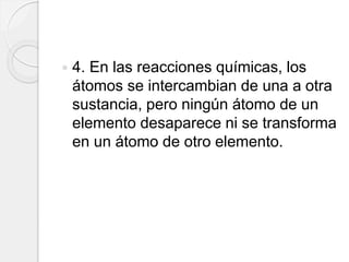  4. En las reacciones químicas, los
átomos se intercambian de una a otra
sustancia, pero ningún átomo de un
elemento desaparece ni se transforma
en un átomo de otro elemento.
 