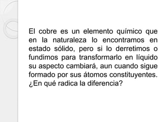El cobre es un elemento químico que
en la naturaleza lo encontramos en
estado sólido, pero si lo derretimos o
fundimos para transformarlo en líquido
su aspecto cambiará, aun cuando sigue
formado por sus átomos constituyentes.
¿En qué radica la diferencia?
 