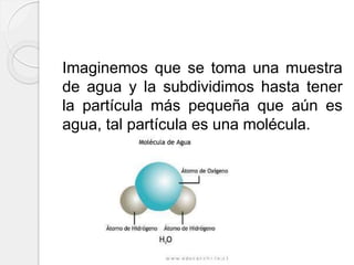 Imaginemos que se toma una muestra
de agua y la subdividimos hasta tener
la partícula más pequeña que aún es
agua, tal partícula es una molécula.
 