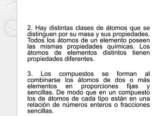 2. Hay distintas clases de átomos que se
distinguen por su masa y sus propiedades.
Todos los átomos de un elemento poseen
las mismas propiedades químicas. Los
átomos de elementos distintos tienen
propiedades diferentes.
3. Los compuestos se forman al
combinarse los átomos de dos o más
elementos en proporciones fijas y
sencillas. De modo que en un compuesto
los de átomos de cada tipo están en una
relación de números enteros o fracciones
sencillas.
 