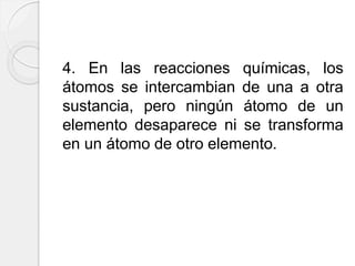 4. En las reacciones químicas, los
átomos se intercambian de una a otra
sustancia, pero ningún átomo de un
elemento desaparece ni se transforma
en un átomo de otro elemento.
 