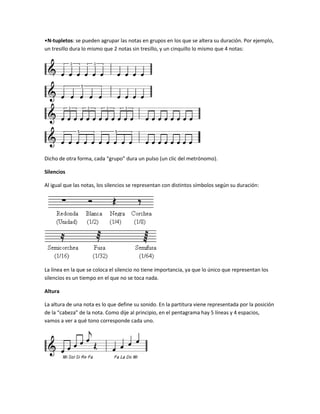 •N-tupletos: se pueden agrupar las notas en grupos en los que se altera su duración. Por ejemplo,
un tresillo dura lo mismo que 2 notas sin tresillo, y un cinquillo lo mismo que 4 notas:




Dicho de otra forma, cada “grupo” dura un pulso (un clic del metrónomo).

Silencios

Al igual que las notas, los silencios se representan con distintos símbolos según su duración:




La línea en la que se coloca el silencio no tiene importancia, ya que lo único que representan los
silencios es un tiempo en el que no se toca nada.

Altura

La altura de una nota es lo que define su sonido. En la partitura viene representada por la posición
de la “cabeza” de la nota. Como dije al principio, en el pentagrama hay 5 líneas y 4 espacios,
vamos a ver a qué tono corresponde cada uno.
 