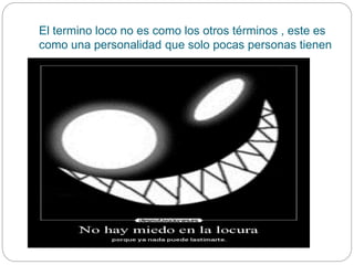 El termino loco no es como los otros términos , este es
como una personalidad que solo pocas personas tienen
 