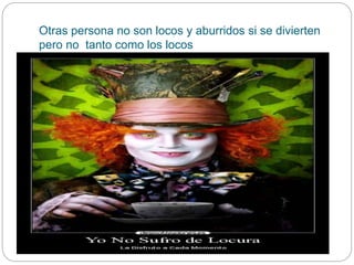 Otras persona no son locos y aburridos si se divierten
pero no tanto como los locos
 