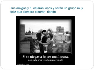 Tus amigos y tu estarán locos y serán un grupo muy
feliz que siempre estarán riendo
 