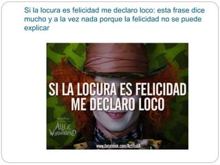 Si la locura es felicidad me declaro loco: esta frase dice
mucho y a la vez nada porque la felicidad no se puede
explicar
 