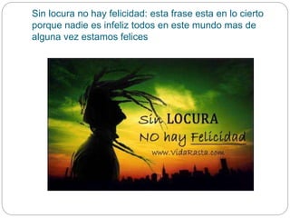 Sin locura no hay felicidad: esta frase esta en lo cierto
porque nadie es infeliz todos en este mundo mas de
alguna vez estamos felices
 