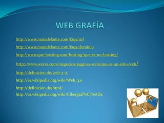 http://www.masadelante.com/faqs/url
http://www.masadelante.com/faqs/dominio
http://www.que-hosting.com/hosting/que-es-un-hosting/

http://www.wevxs.com/inegocios/paginas-web/que-es-un-sitio-web/

http://definicion.de/web-2-0/
http://es.wikipedia.org/wiki/Web_3.0
http://definicion.de/html/
http://es.wikipedia.org/wiki/Cibergraf%C3%ADa
 