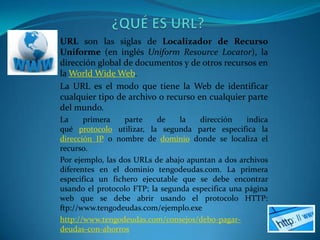 URL son las siglas de Localizador de Recurso
Uniforme (en inglés Uniform Resource Locator), la
dirección global de documentos y de otros recursos en
la World Wide Web.
La URL es el modo que tiene la Web de identificar
cualquier tipo de archivo o recurso en cualquier parte
del mundo.
La     primera    parte    de    la   dirección    indica
qué protocolo utilizar, la segunda parte especifica la
dirección IP o nombre de dominio donde se localiza el
recurso.
Por ejemplo, las dos URLs de abajo apuntan a dos archivos
diferentes en el dominio tengodeudas.com. La primera
especifica un fichero ejecutable que se debe encontrar
usando el protocolo FTP; la segunda especifica una página
web que se debe abrir usando el protocolo HTTP:
ftp://www.tengodeudas.com/ejemplo.exe
http://www.tengodeudas.com/consejos/debo-pagar-
deudas-con-ahorros
 
