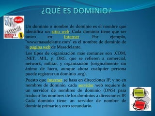 Un dominio o nombre de dominio es el nombre que
identifica un sitio web. Cada dominio tiene que ser
único        en      Internet.     Por       ejemplo,
"www.masadelante.com" es el nombre de dominio de
la página web de Masadelante.
Los tipos de organización más comunes son .COM,
.NET, .MIL, y .ORG, que se refieren a comercial,
network, militar, y organización (originalmente sin
ánimo de lucro, aunque ahora cualquier persona
puede registrar un dominio .org).
Puesto que Internet se basa en direcciones IP, y no en
nombres de dominio, cada servidor web requiere de
un servidor de nombres de dominio (DNS) para
traducir los nombres de los dominios a direcciones IP.
Cada dominio tiene un servidor de nombre de
dominio primario y otro secundario.
 