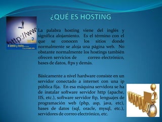 La palabra hosting viene del inglés y
significa alojamiento. Es el término con el
que se conocen los sitios donde
normalmente se aloja una página web. No
obstante normalmente los hostings también
ofrecen servicios de      correo electrónico,
bases de datos, ftps y demás.

Básicamente a nivel hardware consiste en un
servidor conectado a internet con una ip
pública fija. En esa máquina servidora se ha
de instalar software servidor http (apache,
IIS, etc.), software servidor ftp, lenguajes de
programación web (php, asp, java, etc),
bases de datos (sql, oracle, mysql, etc.),
servidores de correo electrónico, etc.
 