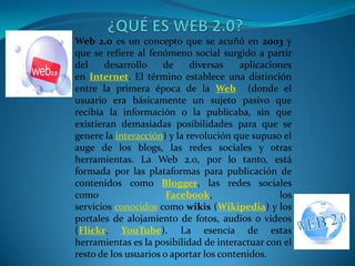 Web 2.0 es un concepto que se acuñó en 2003 y
que se refiere al fenómeno social surgido a partir
del     desarrollo    de     diversas    aplicaciones
en Internet. El término establece una distinción
entre la primera época de la Web (donde el
usuario era básicamente un sujeto pasivo que
recibía la información o la publicaba, sin que
existieran demasiadas posibilidades para que se
genere la interacción) y la revolución que supuso el
auge de los blogs, las redes sociales y otras
herramientas. La Web 2.0, por lo tanto, está
formada por las plataformas para publicación de
contenidos como Blogger, las redes sociales
como                   Facebook,                  los
servicios conocidos como wikis (Wikipedia) y los
portales de alojamiento de fotos, audios o videos
(Flickr, YouTube). La esencia de estas
herramientas es la posibilidad de interactuar con el
resto de los usuarios o aportar los contenidos.
 