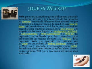 Web 3.0 es una expresión que se utiliza para describir
la evolución del uso y la interacción de las personas
en internet a través de diferentes formas entre los que
se incluyen la transformación de la red en una base de
datos, un movimiento social hacia crear contenidos
accesibles por múltiples aplicaciones non-browser, el
empuje de las tecnologías de inteligencia artificial,
la web semántica, la Web Geoespacial o la Web 3D. La
expresión es utilizada por los mercados para
promocionar las mejoras respecto a la Web 2.0. Esta
expresión Web 3.0 apareció por primera vez
en 2006 en un artículo de Jeffrey Zeldman, crítico de
la Web 2.0 y asociado a tecnologías como AJAX.
Actualmente existe un debate considerable en torno a
lo que significa Web 3.0, y cuál sea la definición más
adecuada.1
 