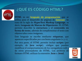 HTML es un lenguaje de programación que se
utiliza para el desarrollo de páginas de Internet. Se
trata de la sigla de HyperText Markup Language, es
decir, Lenguaje de Marcas de Hipertexto. EL HTML
permite describir la estructura y el contenido en
forma de texto, además de complementar el texto con
objetos tales como imágenes.
Este lenguaje se escribe mediante etiquetas, que
aparecen especificadas por corchetes angulares (< y >).
Por otra parte, el HTML permite incluir scripts (por
ejemplo, de Java script), códigos que pueden
modificar el comportamiento de los navegadores web y
de otros procesadores de HTML. Los archivos de
formato HTML utilizan la extensión .htm o .html.
 