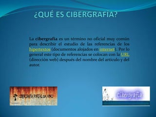 La cibergrafía es un término no oficial muy común
para describir el estudio de las referencias de los
hipertextos (documentos alojados en internet). Por lo
general este tipo de referencias se colocan con la URL
(dirección web) después del nombre del artículo y del
autor.
 